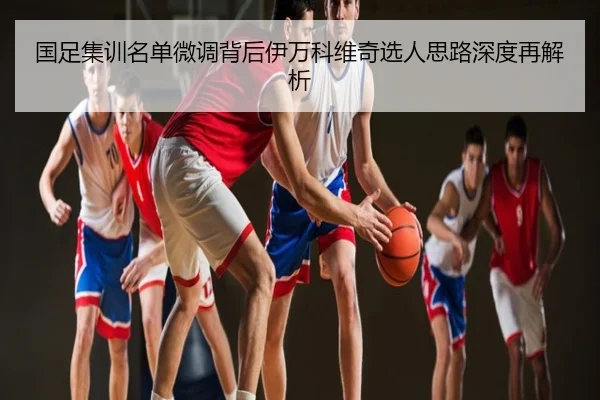 国足集训名单微调背后伊万科维奇选人思路深度再解析